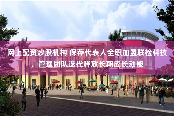 网上配资炒股机构 保荐代表人全职加盟联检科技,管理团队迭代释放长期成长动能