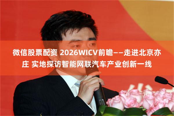 微信股票配资 2026WICV前瞻——走进北京亦庄 实地探访智能网联汽车产业创新一线