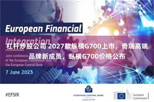 杠杆炒股公司 2027款纵横G700上市，奇瑞高端品牌新成员，纵横G700价格公布