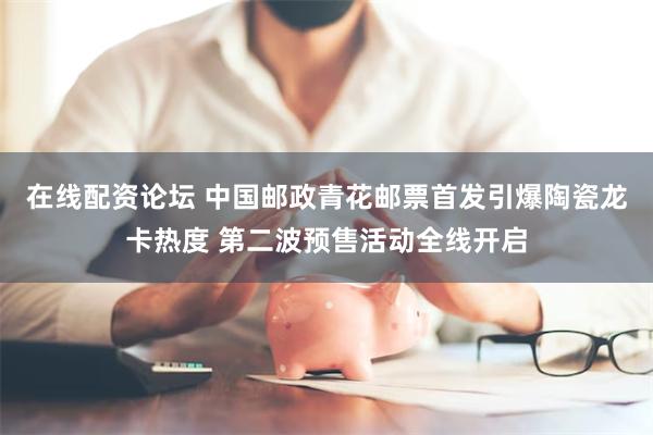 在线配资论坛 中国邮政青花邮票首发引爆陶瓷龙卡热度 第二波预售活动全线开启