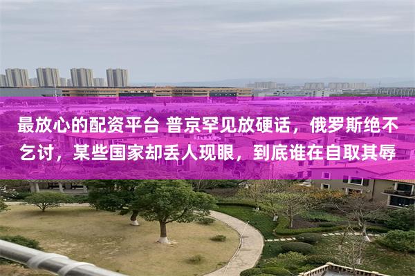 最放心的配资平台 普京罕见放硬话，俄罗斯绝不乞讨，某些国家却丢人现眼，到底谁在自取其辱