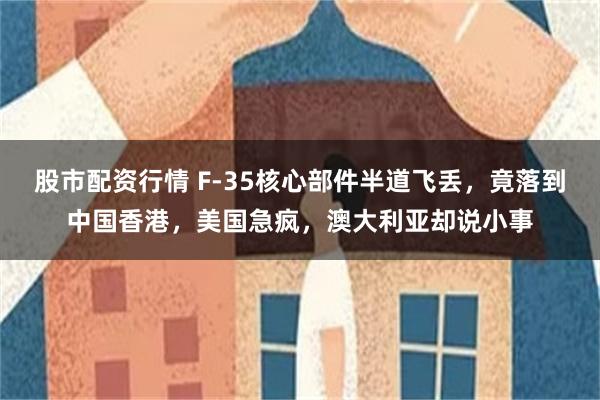 股市配资行情 F-35核心部件半道飞丢，竟落到中国香港，美国急疯，澳大利亚却说小事
