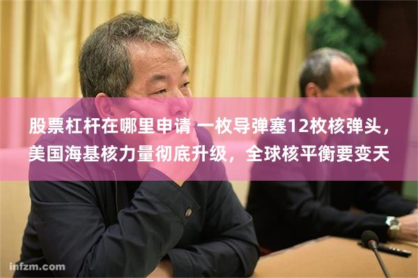 股票杠杆在哪里申请 一枚导弹塞12枚核弹头,美国海基核力量彻底升级,全球核平衡要变天