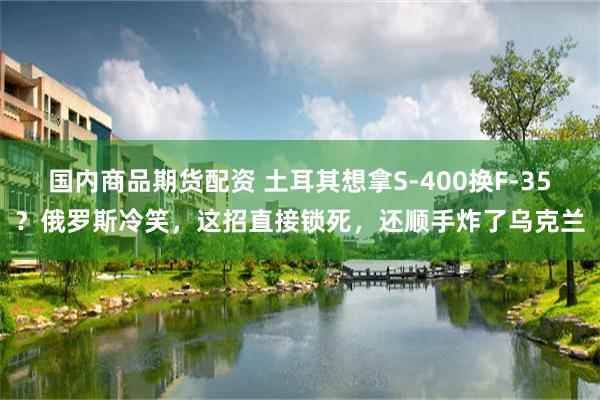 国内商品期货配资 土耳其想拿S-400换F-35？俄罗斯冷笑，这招直接锁死，还顺手炸了乌克兰