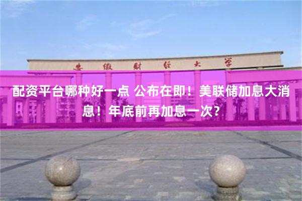 配资平台哪种好一点 公布在即！美联储加息大消息！年底前再加息一次？