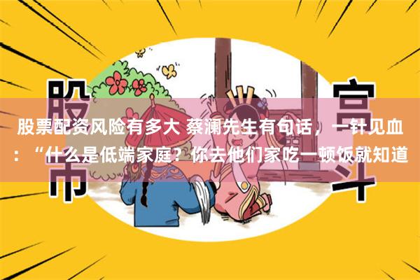 股票配资风险有多大 蔡澜先生有句话，一针见血：“什么是低端家庭？你去他们家吃一顿饭就知道