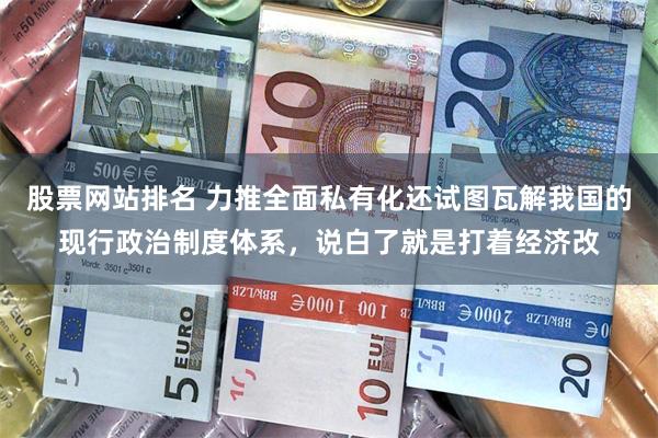 股票网站排名 力推全面私有化还试图瓦解我国的现行政治制度体系，说白了就是打着经济改