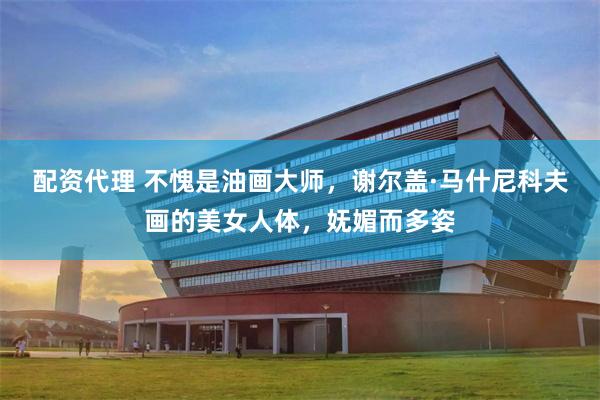 配资代理 不愧是油画大师,谢尔盖·马什尼科夫画的美女人体,妩媚而多姿