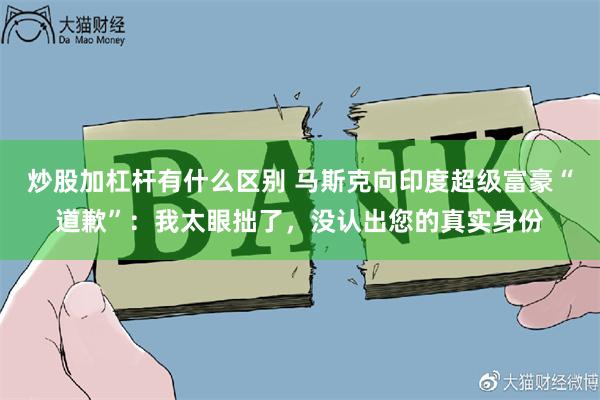 炒股加杠杆有什么区别 马斯克向印度超级富豪“道歉”：我太眼拙了，没认出您的真实身份