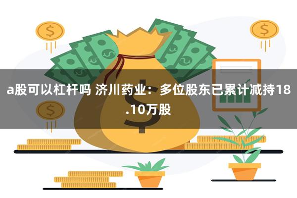 a股可以杠杆吗 济川药业：多位股东已累计减持18.10万股