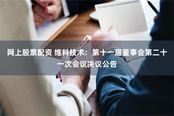 网上股票配资 维科技术：第十一届董事会第二十一次会议决议公告