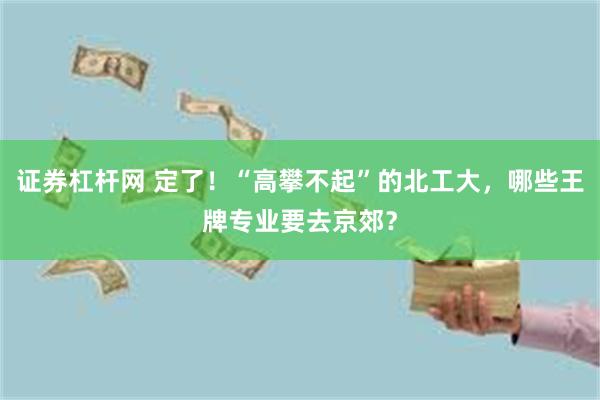 证券杠杆网 定了！“高攀不起”的北工大，哪些王牌专业要去京郊？