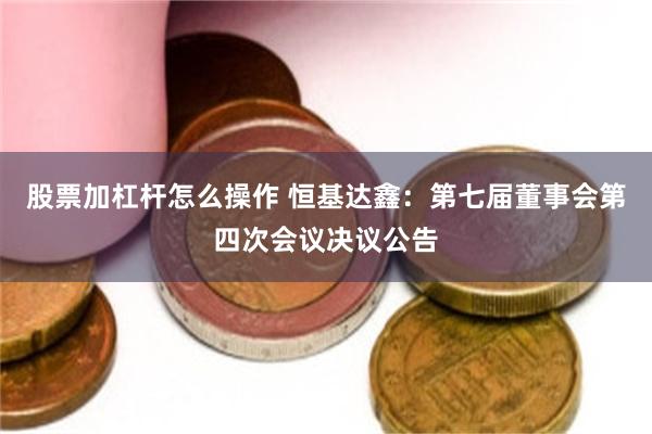 股票加杠杆怎么操作 恒基达鑫：第七届董事会第四次会议决议公告
