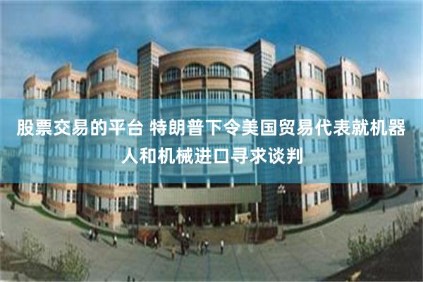 股票交易的平台 特朗普下令美国贸易代表就机器人和机械进口寻求谈判